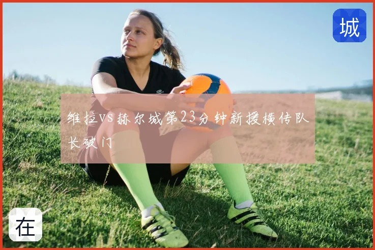 维拉vs赫尔城第23分钟新援横传队长破门